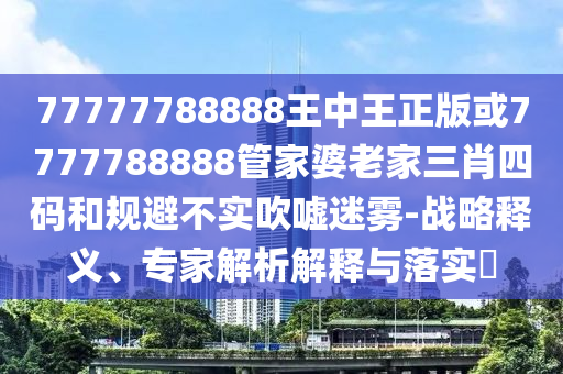77777788888王中王正版或7777788888管家婆老家三肖四码和规避不实吹嘘迷雾-战略释义、专家解析解释与落实​